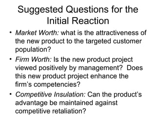 Suggested Questions for the
       Initial Reaction
• Market Worth: what is the attractiveness of
  the new product to the targeted customer
  population?
• Firm Worth: Is the new product project
  viewed positively by management? Does
  this new product project enhance the
  firm’s competencies?
• Competitive Insulation: Can the product’s
  advantage be maintained against
  competitive retaliation?
 