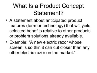 What Is a Product Concept
           Statement?
• A statement about anticipated product
  features (form or technology) that will yield
  selected benefits relative to other products
  or problem solutions already available.
• Example: “A new electric razor whose
  screen is so thin it can cut closer than any
  other electric razor on the market.”
 