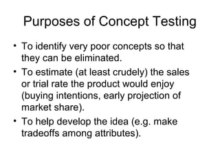 Purposes of Concept Testing
• To identify very poor concepts so that
  they can be eliminated.
• To estimate (at least crudely) the sales
  or trial rate the product would enjoy
  (buying intentions, early projection of
  market share).
• To help develop the idea (e.g. make
  tradeoffs among attributes).
 