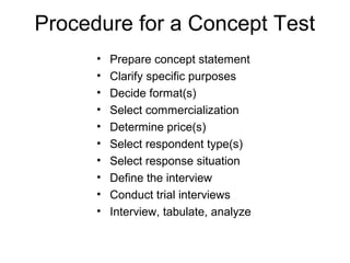 Procedure for a Concept Test
      •   Prepare concept statement
      •   Clarify specific purposes
      •   Decide format(s)
      •   Select commercialization
      •   Determine price(s)
      •   Select respondent type(s)
      •   Select response situation
      •   Define the interview
      •   Conduct trial interviews
      •   Interview, tabulate, analyze
 