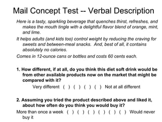 Mail Concept Test -- Verbal Description
Here is a tasty, sparkling beverage that quenches thirst, refreshes, and
    makes the mouth tingle with a delightful flavor blend of orange, mint,
    and lime.
It helps adults (and kids too) control weight by reducing the craving for
    sweets and between-meal snacks. And, best of all, it contains
    absolutely no calories.
Comes in 12-ounce cans or bottles and costs 60 cents each.

1. How different, if at all, do you think this diet soft drink would be
   from other available products now on the market that might be
   compared with it?
       Very different ( ) ( ) ( ) ( ) Not at all different

2. Assuming you tried the product described above and liked it,
   about how often do you think you would buy it?
More than once a week ( ) ( ) ( ) ( ) ( ) ( ) Would never
   buy it
 