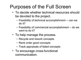 Purposes of the Full Screen
 • To decide whether technical resources should
   be devoted to the project.
   – Feasibility of technical accomplishment -- can we
     do it?
   – Feasibility of commercial accomplishment -- do we
     want to do it?
 • To help manage the process.
   – Recycle and rework concepts
   – Rank order good concepts
   – Track appraisals of failed concepts
 • To encourage cross-functional
   communication.
 