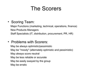The Scorers

• Scoring Team:
 Major Functions (marketing, technical, operations, finance)
 New Products Managers
 Staff Specialists (IT, distribution, procurement, PR, HR)


• Problems with Scorers:
 May be always optimistic/pessimistic
 May be "moody" (alternately optimistic and pessimistic)
 May always score neutral
 May be less reliable or accurate
 May be easily swayed by the group
 May be erratic
 