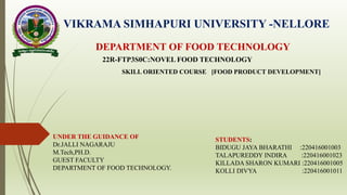 VIKRAMA SIMHAPURI UNIVERSITY -NELLORE
DEPARTMENT OF FOOD TECHNOLOGY
22R-FTP3S0C:NOVEL FOOD TECHNOLOGY
SKILL ORIENTED COURSE [FOOD PRODUCT DEVELOPMENT]
UNDER THE GUIDANCE OF
Dr.JALLI NAGARAJU
M.Tech,PH.D.
GUEST FACULTY
DEPARTMENT OF FOOD TECHNOLOGY.
STUDENTS:
BIDUGU JAYA BHARATHI :220416001003
TALAPUREDDY INDIRA :220416001023
KILLADA SHARON KUMARI :220416001005
KOLLI DIVYA :220416001011
 