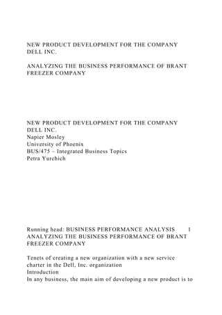 NEW PRODUCT DEVELOPMENT FOR THE COMPANY
DELL INC.
ANALYZING THE BUSINESS PERFORMANCE OF BRANT
FREEZER COMPANY
NEW PRODUCT DEVELOPMENT FOR THE COMPANY
DELL INC.
Napier Mosley
University of Phoenix
BUS/475 – Integrated Business Topics
Petra Yurchich
Running head: BUSINESS PERFORMANCE ANALYSIS 1
ANALYZING THE BUSINESS PERFORMANCE OF BRANT
FREEZER COMPANY
Tenets of creating a new organization with a new service
charter in the Dell, Inc. organization
Introduction
In any business, the main aim of developing a new product is to
 