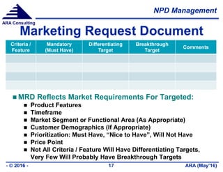 NPD Management
ARA (May’16)- © 2016 - 17
ARA Consulting
Marketing Request Document
Criteria /
Feature
Mandatory
(Must Have)
Differentiating
Target
Breakthrough
Target
Comments
 MRD Reflects Market Requirements For Targeted:
 Product Features
 Timeframe
 Market Segment or Functional Area (As Appropriate)
 Customer Demographics (If Appropriate)
 Prioritization: Must Have, “Nice to Have”, Will Not Have
 Price Point
 Not All Criteria / Feature Will Have Differentiating Targets,
Very Few Will Probably Have Breakthrough Targets
 