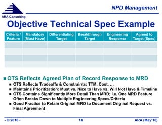 NPD Management
ARA (May’16)- © 2016 - 18
ARA Consulting
Objective Technical Spec Example
 OTS Reflects Agreed Plan of Record Response to MRD
 OTS Reflects Tradeoffs & Constraints: TTM, Cost, …
 Maintains Prioritization: Must vs. Nice to Have vs. Will Not Have & Timeline
 OTS Contains Significantly More Detail Than MRD; i.e. One MRD Feature
Often Breaks Down to Multiple Engineering Specs/Criteria
 Good Practice to Retain Original MRD to Document Original Request vs.
Final Agreement
Criteria /
Feature
Mandatory
(Must Have)
Differentiating
Target
Breakthrough
Target
Engineering
Response
Agreed to
Target (Spec)
 