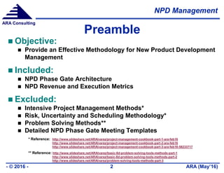NPD Management
ARA (May’16)- © 2016 - 2
ARA Consulting
Preamble
 Objective:
 Provide an Effective Methodology for New Product Development
Management
 Included:
 NPD Phase Gate Architecture
 NPD Revenue and Execution Metrics
 Excluded:
 Intensive Project Management Methods*
 Risk, Uncertainty and Scheduling Methodology*
 Problem Solving Methods**
 Detailed NPD Phase Gate Meeting Templates
* Reference: http://www.slideshare.net/ARAlvarez/project-management-cookbook-part-1-ara-feb16
http://www.slideshare.net/ARAlvarez/project-management-cookbook-part-2-ara-feb16
http://www.slideshare.net/ARAlvarez/project-management-cookbook-part-3-ara-feb16-58233717
** Reference: http://www.slideshare.net/ARAlvarez/basic-8d-problem-solving-tools-methods-part-1
http://www.slideshare.net/ARAlvarez/basic-8d-problem-solving-tools-methods-part-2
http://www.slideshare.net/ARAlvarez/problem-solving-tools-methods-part-3
 