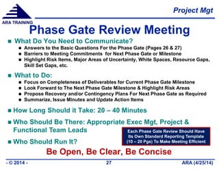 Project Mgt
ARA (4/25/14)- © 2014 - 27
ARA TRAINING
Phase Gate Review Meeting
 What Do You Need to Communicate?
 Answers to the Basic Questions For the Phase Gate (Pages 26 & 27)
 Barriers to Meeting Commitments for Next Phase Gate or Milestone
 Highlight Risk Items, Major Areas of Uncertainty, White Spaces, Resource Gaps,
Skill Set Gaps, etc.
 What to Do:
 Focus on Completeness of Deliverables for Current Phase Gate Milestone
 Look Forward to The Next Phase Gate Milestone & Highlight Risk Areas
 Propose Recovery and/or Contingency Plans For Next Phase Gate as Required
 Summarize, Issue Minutes and Update Action Items
 How Long Should it Take: 20 – 40 Minutes
 Who Should Be There: Appropriate Exec Mgt, Project &
Functional Team Leads
 Who Should Run It?
Be Open, Be Clear, Be Concise
Each Phase Gate Review Should Have
Its Own Standard Reporting Template
(10 – 20 Pgs) To Make Meeting Efficient
 