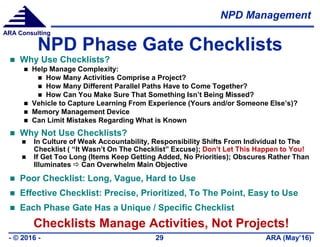 NPD Management
ARA (May’16)- © 2016 - 29
ARA Consulting
NPD Phase Gate Checklists
 Why Use Checklists?
 Help Manage Complexity:
 How Many Activities Comprise a Project?
 How Many Different Parallel Paths Have to Come Together?
 How Can You Make Sure That Something Isn’t Being Missed?
 Vehicle to Capture Learning From Experience (Yours and/or Someone Else’s)?
 Memory Management Device
 Can Limit Mistakes Regarding What is Known
 Why Not Use Checklists?
 In Culture of Weak Accountability, Responsibility Shifts From Individual to The
Checklist ( “It Wasn’t On The Checklist” Excuse); Don’t Let This Happen to You!
 If Get Too Long (Items Keep Getting Added, No Priorities); Obscures Rather Than
Illuminates  Can Overwhelm Main Objective
 Poor Checklist: Long, Vague, Hard to Use
 Effective Checklist: Precise, Prioritized, To The Point, Easy to Use
 Each Phase Gate Has a Unique / Specific Checklist
Checklists Manage Activities, Not Projects!
 