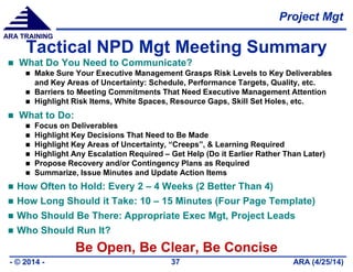 Project Mgt
ARA (4/25/14)- © 2014 - 37
ARA TRAINING
Tactical NPD Mgt Meeting Summary
 What Do You Need to Communicate?
 Make Sure Your Executive Management Grasps Risk Levels to Key Deliverables
and Key Areas of Uncertainty: Schedule, Performance Targets, Quality, etc.
 Barriers to Meeting Commitments That Need Executive Management Attention
 Highlight Risk Items, White Spaces, Resource Gaps, Skill Set Holes, etc.
 What to Do:
 Focus on Deliverables
 Highlight Key Decisions That Need to Be Made
 Highlight Key Areas of Uncertainty, “Creeps”, & Learning Required
 Highlight Any Escalation Required – Get Help (Do it Earlier Rather Than Later)
 Propose Recovery and/or Contingency Plans as Required
 Summarize, Issue Minutes and Update Action Items
 How Often to Hold: Every 2 – 4 Weeks (2 Better Than 4)
 How Long Should it Take: 10 – 15 Minutes (Four Page Template)
 Who Should Be There: Appropriate Exec Mgt, Project Leads
 Who Should Run It?
Be Open, Be Clear, Be Concise
 