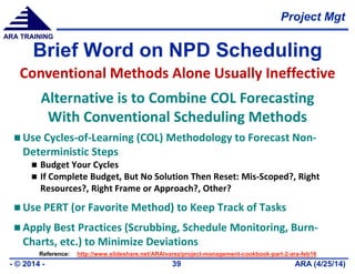 Project Mgt
ARA (4/25/14)- © 2014 - 39
ARA TRAINING
Brief Word on NPD Scheduling
 Use Cycles-of-Learning (COL) Methodology to Forecast Non-
Deterministic Steps
 Budget Your Cycles
 If Complete Budget, But No Solution Then Reset: Mis-Scoped?, Right
Resources?, Right Frame or Approach?, Other?
 Use PERT (or Favorite Method) to Keep Track of Tasks
 Apply Best Practices (Scrubbing, Schedule Monitoring, Burn-
Charts, etc.) to Minimize Deviations
Conventional Methods Alone Usually Ineffective
Alternative is to Combine COL Forecasting
With Conventional Scheduling Methods
Reference: http://www.slideshare.net/ARAlvarez/project-management-cookbook-part-2-ara-feb16
 