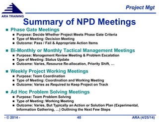 Project Mgt
ARA (4/25/14)- © 2014 - 40
ARA TRAINING
Summary of NPD Meetings
 Phase Gate Meetings
 Purpose: Decide Whether Project Meets Phase Gate Criteria
 Type of Meeting: Decision Meeting
 Outcome: Pass / Fail & Appropriate Action Items
 Bi-Monthly or Monthly Tactical Management Meetings
 Purpose: Management Review Meeting & Problem Escalation
 Type of Meeting: Status Update
 Outcome: Varies, Resource Re-allocation, Priority Shift, …
 Weekly Project Working Meetings
 Purpose: Team Coordination
 Type of Meeting: Coordination and Working Meeting
 Outcome: Varies as Required to Keep Project on Track
 Ad Hoc Problem Solving Meetings
 Purpose: Team Problem Solving
 Type of Meeting: Working Meeting
 Outcome: Varies, But Typically an Action or Solution Plan (Experimental,
Information Gathering, …) Outlining the Next Few Steps
 