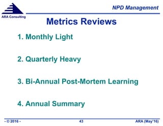 NPD Management
ARA (May’16)- © 2016 - 43
ARA Consulting
Metrics Reviews
1. Monthly Light
2. Quarterly Heavy
3. Bi-Annual Post-Mortem Learning
4. Annual Summary
 