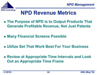 NPD Management
ARA (May’16)- © 2016 - 44
ARA Consulting
NPD Revenue Metrics
 The Purpose of NPD is to Output Products That
Generate Profitable Revenue, Not Just Patents
 Many Financial Screens Possible
 Utilize Set That Work Best For Your Business
 Review at Appropriate Time Intervals and Look
Out an Appropriate Time Frame
 