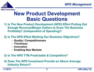 NPD Management
ARA (May’16)- © 2016 - 5
ARA Consulting
New Product Development
Basic Questions
1) Is The New Product Development (NPD) Effort Putting Out
Enough Revenue/Margin Dollars to Grow The Business
Profitably? (Independent of Spending)?
2) Is The NPD Effort Meeting Our Business Objectives?
• Quality / Competitiveness
• Timeliness
• Innovation
• Enabling New Markets
3) Is The NPD TTM Predictable & Competitive?
4) Does The NPD Investment Provide an Above Average
Industry Return?
 