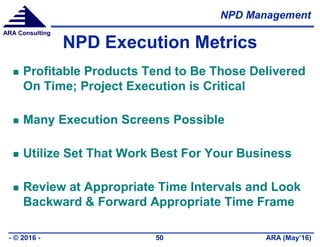 NPD Management
ARA (May’16)- © 2016 - 50
ARA Consulting
NPD Execution Metrics
 Profitable Products Tend to Be Those Delivered
On Time; Project Execution is Critical
 Many Execution Screens Possible
 Utilize Set That Work Best For Your Business
 Review at Appropriate Time Intervals and Look
Backward & Forward Appropriate Time Frame
 