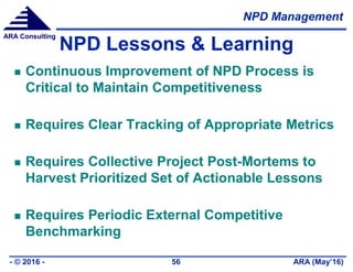 NPD Management
ARA (May’16)- © 2016 - 56
ARA Consulting
NPD Lessons & Learning
 Continuous Improvement of NPD Process is
Critical to Maintain Competitiveness
 Requires Clear Tracking of Appropriate Metrics
 Requires Collective Project Post-Mortems to
Harvest Prioritized Set of Actionable Lessons
 Requires Periodic External Competitive
Benchmarking
 