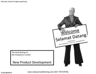 BukuKerja. Harapdi‐isi bagianyang kosong
DS 081908309519
Welcome
Selamat Datang
Workshop by:
BusinessBuddy Int Direct line:  0819‐0830‐9519
This book belongs to      : 
My Handphone number:
New Product Development
www.valueconsulttraining.com (021 7919 8730)
 