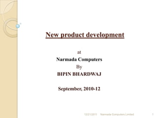 New product development on (antivirus)
                        at
              Narmada Computers
                       By
               BIPIN BHARDWAJ
                    2804111
                  28th BATCH
         IN PARTIAL FULFILLMENT OF
POST GRADUATE DIPLOMA IN MANAGEMENT (PGDM)

              September, 2010-12




                         12/20/2011   MIT School of Business   1
 
