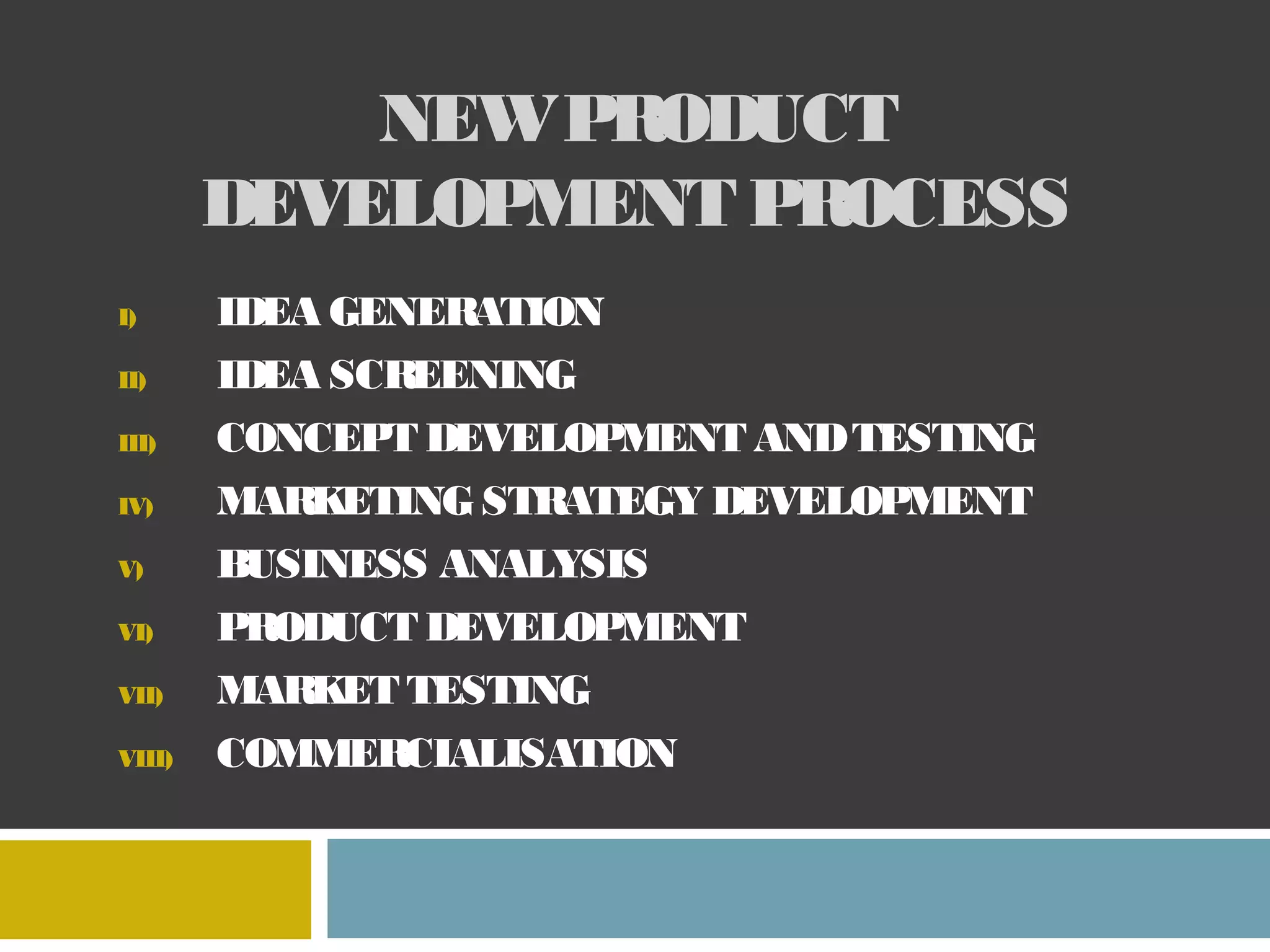NEW PRODUCT
DEVELOPMENT PROCESS
I)
II)
III)
IV)
V)
VI)
VII)
VIII)
IDEA GENER
ATION
IDEA SCREENING
CONCEPT DEVELOPMENT AND TESTING
MARKETING STRATEGY DEVELOPMENT
BUSINESS ANALYSIS
PRODUCT DEVELOPMENT
MARKET TESTING
COMMER
CIALISATION