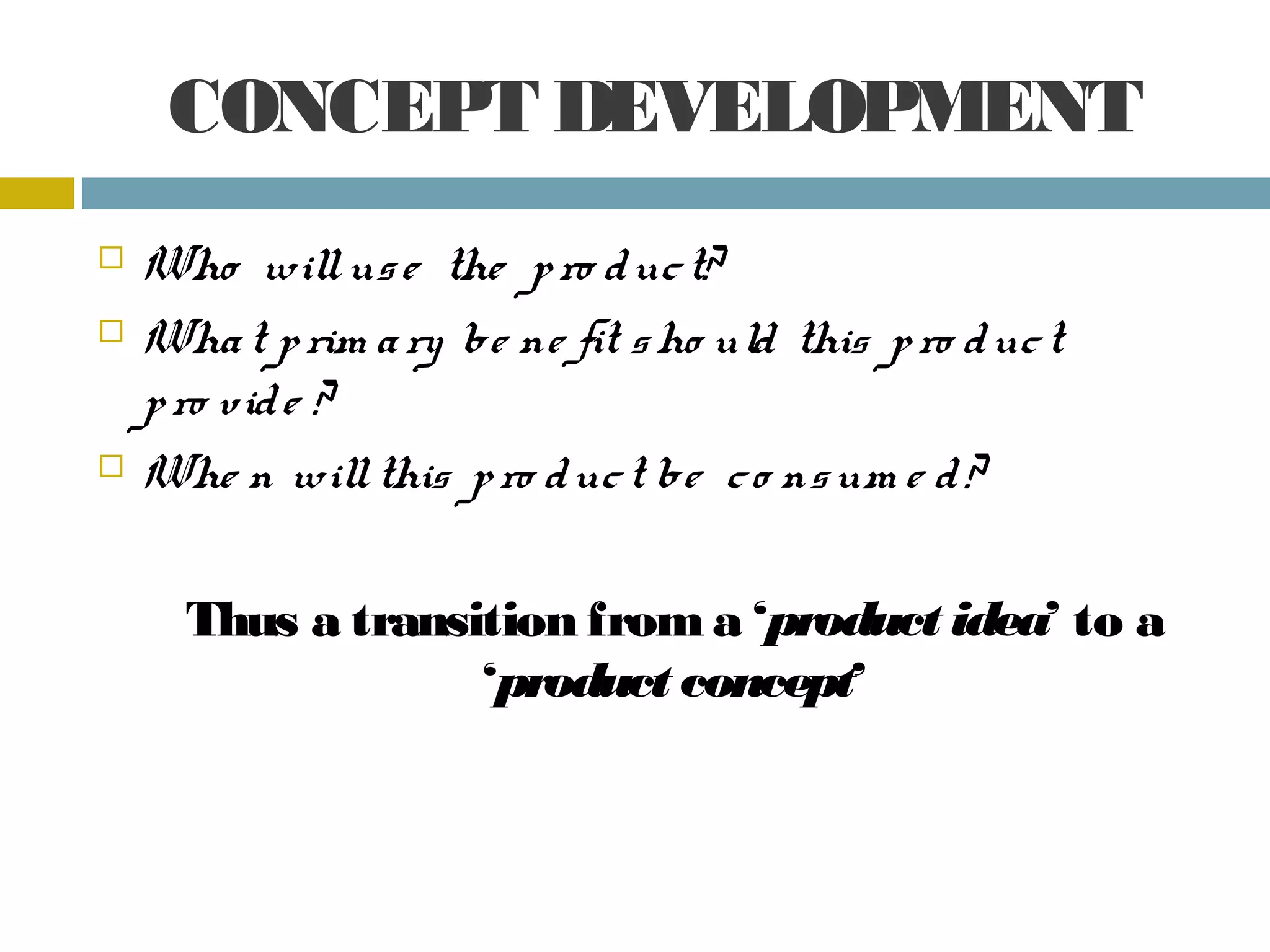 CONCEPT DEVELOPMENT
Who will us e the p ro d uc t?
Wha t p rim a ry be ne fit s ho uld this p ro d uc t
p ro vid e ?
Whe n will this p ro d uc t be c o ns um e d ?
Thus a transition from a ‘product idea’ to a
‘product concept’