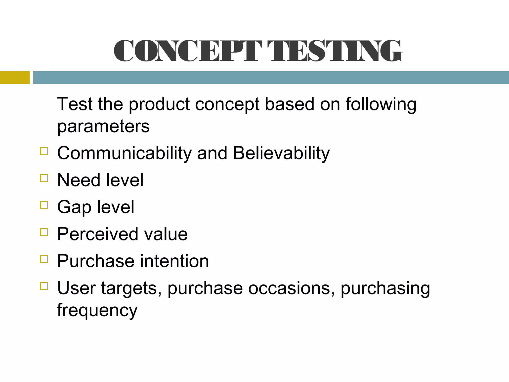 CONCEPT TESTING
Test the product concept based on following
parameters
Communicability and Believability
Need level
Gap level
Perceived value
Purchase intention
User targets, purchase occasions, purchasing
frequency