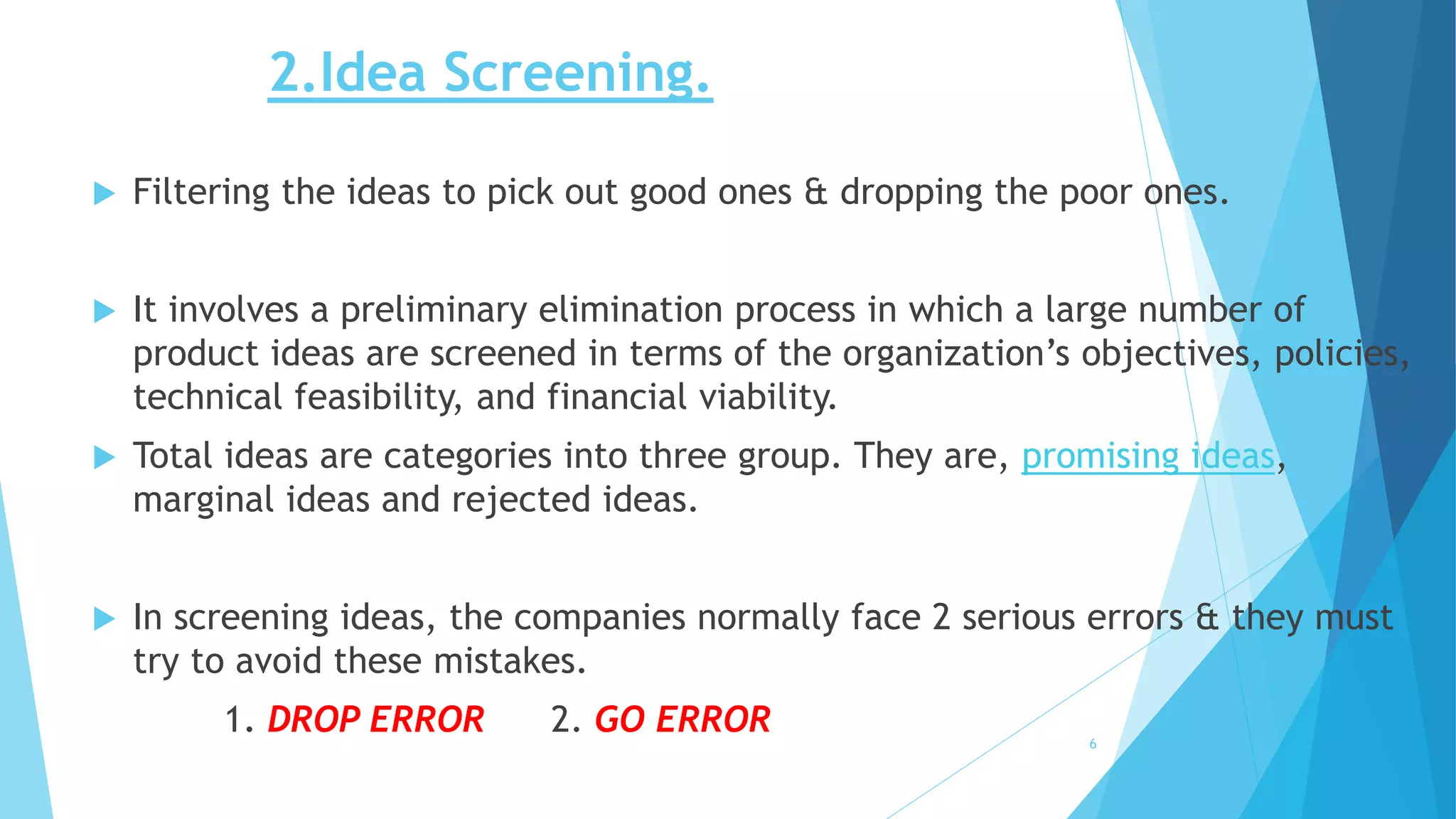 2.Idea Screening.
 Filtering the ideas to pick out good ones & dropping the poor ones.
 It involves a preliminary elimination process in which a large number of
product ideas are screened in terms of the organization’s objectives, policies,
technical feasibility, and financial viability.
 Total ideas are categories into three group. They are, promising ideas,
marginal ideas and rejected ideas.
 In screening ideas, the companies normally face 2 serious errors & they must
try to avoid these mistakes.
1. DROP ERROR 2. GO ERROR 6
 