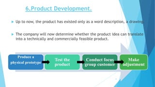 6.Product Development.
 Up to now, the product has existed only as a word description, a drawing.
 The company will now determine whether the product idea can translate
into a technically and commercially feasible product.
Produce a
physical prototype
Test the
product
Conduct focus
group customer
Make
adjustment
10
 