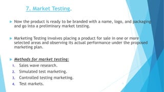 7. Market Testing.
 Now the product is ready to be branded with a name, logo, and packaging
and go into a preliminary market testing.
 Marketing Testing involves placing a product for sale in one or more
selected areas and observing its actual performance under the proposed
marketing plan.
 Methods for market testing:
1. Sales wave research.
2. Simulated test marketing.
3. Controlled testing marketing.
4. Test markets. 11
 