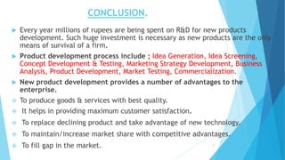 CONCLUSION.
 Every year millions of rupees are being spent on R&D for new products
development. Such huge investment is necessary as new products are the only
means of survival of a firm.
 Product development process include ; Idea Generation, Idea Screening,
Concept Development & Testing, Marketing Strategy Development, Business
Analysis, Product Development, Market Testing, Commercialization.
 New product development provides a number of advantages to the
enterprise.
 To produce goods & services with best quality.
 It helps in providing maximum customer satisfaction.
 To replace declining product and take advantage of new technology.
 To maintain/increase market share with competitive advantages.
 To fill gap in the market. 13
 