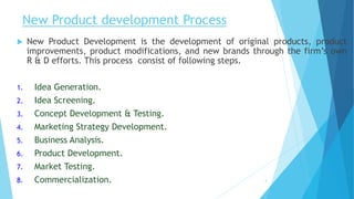 New Product development Process
 New Product Development is the development of original products, product
improvements, product modifications, and new brands through the firm’s own
R & D efforts. This process consist of following steps.
1. Idea Generation.
2. Idea Screening.
3. Concept Development & Testing.
4. Marketing Strategy Development.
5. Business Analysis.
6. Product Development.
7. Market Testing.
8. Commercialization. 4
 
