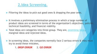 2.Idea Screening.
 Filtering the ideas to pick out good ones & dropping the poor ones.
 It involves a preliminary elimination process in which a large number of
product ideas are screened in terms of the organization’s objectives, policies,
technical feasibility, and financial viability.
 Total ideas are categories into three group. They are, promising ideas,
marginal ideas and rejected ideas.
 In screening ideas, the companies normally face 2 serious errors & they must
try to avoid these mistakes.
1. DROP ERROR 2. GO ERROR 6
 