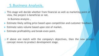 5.Business Analysis.
 This stage will decide whether from financial as well as marketing point of
view, the project is beneficial or not.
In Business Analysis ,
 Estimate likely selling price based upon competition and customer feedback.
 Estimate sales volume based upon size of market.
 Estimate profitability and break-even point.
 If above are match with the company's objectives, then the new product
concept moves to product development stage.
9
 