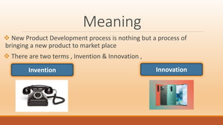 Meaning
 New Product Development process is nothing but a process of
bringing a new product to market place
 There are two terms , Invention & Innovation ,
Invention Innovation
 