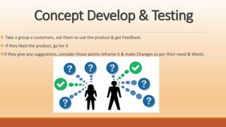 Concept Develop & Testing
 Take a group a customers, ask them to use the product & get Feedback.
 If they liked the product, go for it
If they give any suggestions, consider those points reframe it & make Changes as per their need & Wants
 