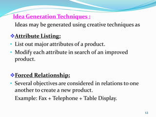 Idea Generation Techniques :
Ideas may be generated using creative techniques as
Attribute Listing:
• List out major attributes of a product.
• Modify each attribute in search of an improved
product.
Forced Relationship:
• Several objectives are considered in relations to one
another to create a new product.
Example: Fax + Telephone + Table Display.
12
 