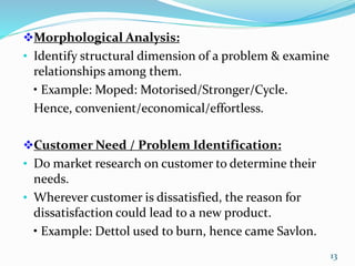 Morphological Analysis:
• Identify structural dimension of a problem & examine
relationships among them.
• Example: Moped: Motorised/Stronger/Cycle.
Hence, convenient/economical/effortless.
Customer Need / Problem Identification:
• Do market research on customer to determine their
needs.
• Wherever customer is dissatisfied, the reason for
dissatisfaction could lead to a new product.
• Example: Dettol used to burn, hence came Savlon.
13
 