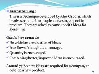 Brainstorming :
This is a Technique developed by Alex Osborn, which
involves around 6-10 people discussing a specific
problem. They are asked to come up with ideas for
some time.
Guidelines could be
No criticism / evaluation of ideas.
Free flow of thought is encouraged.
Quantity is encouraged.
Combining/better/improved ideas is encouraged.
Around 75-80 new ideas are required for a company to
develop a new product. 14
 