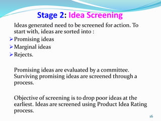 Stage 2: Idea Screening
Ideas generated need to be screened for action. To
start with, ideas are sorted into :
Promising ideas
Marginal ideas
Rejects.
Promising ideas are evaluated by a committee.
Surviving promising ideas are screened through a
process.
Objective of screening is to drop poor ideas at the
earliest. Ideas are screened using Product Idea Rating
process.
16
 