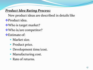 Product Idea Rating Process:
New product ideas are described in details like
Product idea.
Who is target market?
Who is/are competitor?
Estimate of:
 Market size.
 Product price.
 Development time/cost.
 Manufacturing cost.
 Rate of returns.
17
 
