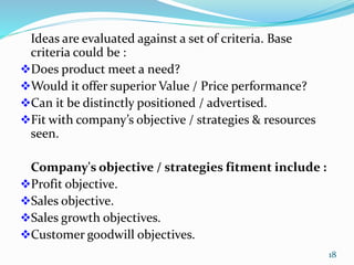 Ideas are evaluated against a set of criteria. Base
criteria could be :
Does product meet a need?
Would it offer superior Value / Price performance?
Can it be distinctly positioned / advertised.
Fit with company’s objective / strategies & resources
seen.
Company's objective / strategies fitment include :
Profit objective.
Sales objective.
Sales growth objectives.
Customer goodwill objectives.
18
 