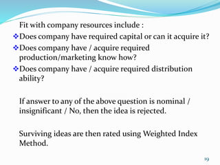 Fit with company resources include :
Does company have required capital or can it acquire it?
Does company have / acquire required
production/marketing know how?
Does company have / acquire required distribution
ability?
If answer to any of the above question is nominal /
insignificant / No, then the idea is rejected.
Surviving ideas are then rated using Weighted Index
Method.
19
 