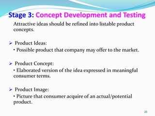 Stage 3: Concept Development and Testing
Attractive ideas should be refined into listable product
concepts.
 Product Ideas:
• Possible product that company may offer to the market.
 Product Concept:
• Elaborated version of the idea expressed in meaningful
consumer terms.
 Product Image:
• Picture that consumer acquire of an actual/potential
product.
21
 