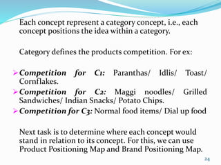 Each concept represent a category concept, i.e., each
concept positions the idea within a category.
Category defines the products competition. For ex:
Competition for C1: Paranthas/ Idlis/ Toast/
Cornflakes.
Competition for C2: Maggi noodles/ Grilled
Sandwiches/ Indian Snacks/ Potato Chips.
Competition for C3: Normal food items/ Dial up food
Next task is to determine where each concept would
stand in relation to its concept. For this, we can use
Product Positioning Map and Brand Positioning Map.
24
 