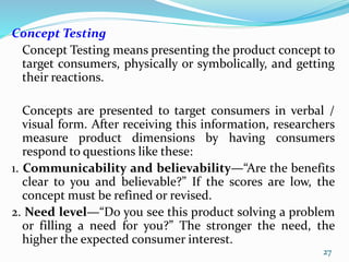 Concept Testing
Concept Testing means presenting the product concept to
target consumers, physically or symbolically, and getting
their reactions.
Concepts are presented to target consumers in verbal /
visual form. After receiving this information, researchers
measure product dimensions by having consumers
respond to questions like these:
1. Communicability and believability—“Are the benefits
clear to you and believable?” If the scores are low, the
concept must be refined or revised.
2. Need level—“Do you see this product solving a problem
or filling a need for you?” The stronger the need, the
higher the expected consumer interest.
27
 