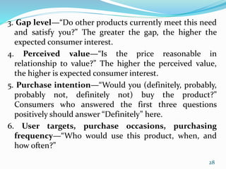 3. Gap level—“Do other products currently meet this need
and satisfy you?” The greater the gap, the higher the
expected consumer interest.
4. Perceived value—“Is the price reasonable in
relationship to value?” The higher the perceived value,
the higher is expected consumer interest.
5. Purchase intention—“Would you (definitely, probably,
probably not, definitely not) buy the product?”
Consumers who answered the first three questions
positively should answer “Definitely” here.
6. User targets, purchase occasions, purchasing
frequency—“Who would use this product, when, and
how often?”
28
 