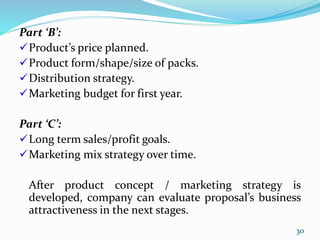 Part ‘B’:
Product’s price planned.
Product form/shape/size of packs.
Distribution strategy.
Marketing budget for first year.
Part ‘C’:
Long term sales/profit goals.
Marketing mix strategy over time.
After product concept / marketing strategy is
developed, company can evaluate proposal’s business
attractiveness in the next stages.
30
 