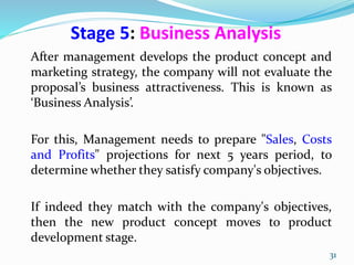 Stage 5: Business Analysis
After management develops the product concept and
marketing strategy, the company will not evaluate the
proposal’s business attractiveness. This is known as
‘Business Analysis’.
For this, Management needs to prepare "Sales, Costs
and Profits" projections for next 5 years period, to
determine whether they satisfy company's objectives.
If indeed they match with the company's objectives,
then the new product concept moves to product
development stage.
31
 