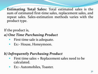 Estimating Total Sales: Total estimated sales is the
sum of estimated first-time sales, replacement sales, and
repeat sales. Sales-estimation methods varies with the
product type.
If the product is,
a) One Time Purchasing Product
 First time sale is adequate.
 Ex:- House, Honeymoon.
b) Infrequently Purchasing Product
 First time sales + Replacement sales need to be
calculated.
 Ex:- Automobiles, Toaster.
32
 